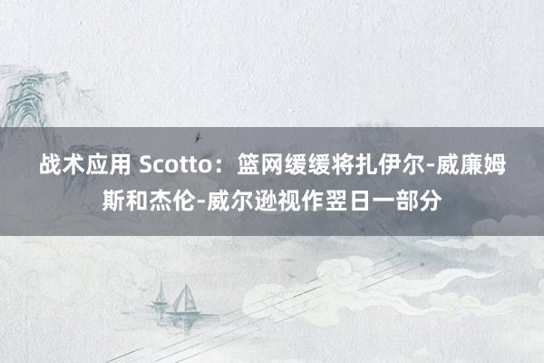 战术应用 Scotto：篮网缓缓将扎伊尔-威廉姆斯和杰伦-威尔逊视作翌日一部分