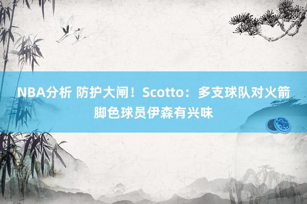 NBA分析 防护大闸！Scotto：多支球队对火箭脚色球员伊森有兴味