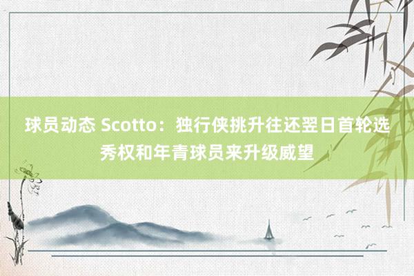 球员动态 Scotto：独行侠挑升往还翌日首轮选秀权和年青球员来升级威望