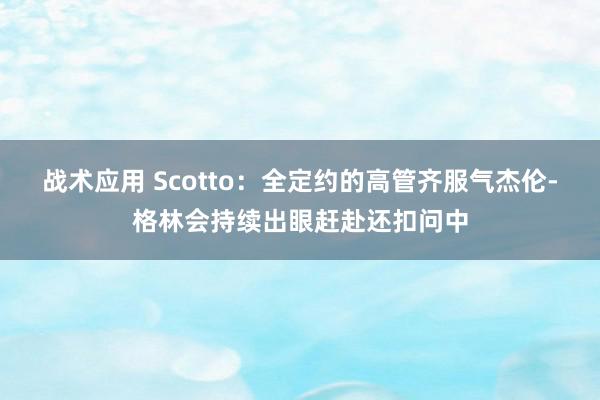 战术应用 Scotto：全定约的高管齐服气杰伦-格林会持续出眼赶赴还扣问中