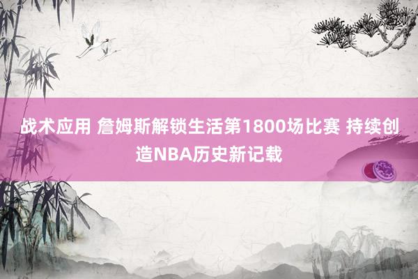 战术应用 詹姆斯解锁生活第1800场比赛 持续创造NBA历史新记载