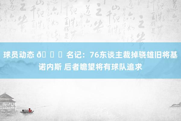 球员动态 👀名记：76东谈主裁掉骁雄旧将基诺内斯 后者瞻望将有球队追求