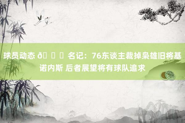 球员动态 👀名记：76东谈主裁掉枭雄旧将基诺内斯 后者展望将有球队追求