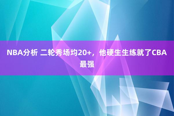 NBA分析 二轮秀场均20+，他硬生生练就了CBA最强