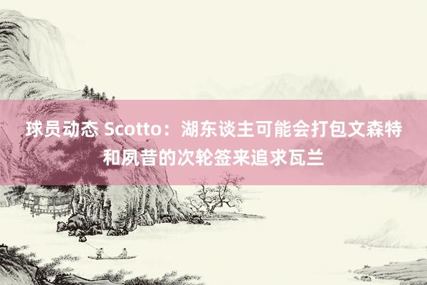 球员动态 Scotto：湖东谈主可能会打包文森特和夙昔的次轮签来追求瓦兰