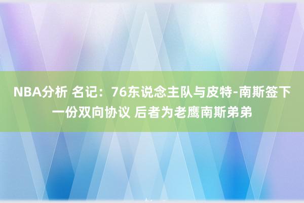 NBA分析 名记：76东说念主队与皮特-南斯签下一份双向协议 后者为老鹰南斯弟弟