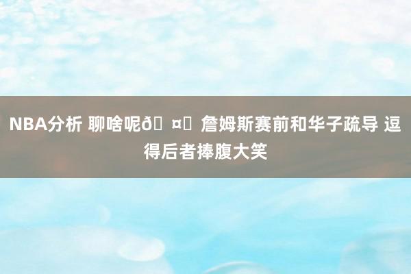 NBA分析 聊啥呢🤔詹姆斯赛前和华子疏导 逗得后者捧腹大笑