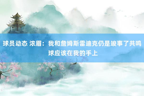 球员动态 浓眉：我和詹姆斯雷迪克仍是竣事了共鸣 球应该在我的手上