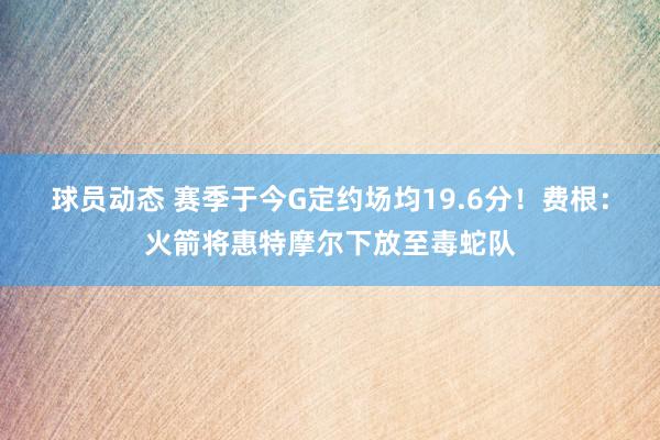 球员动态 赛季于今G定约场均19.6分！费根：火箭将惠特摩尔下放至毒蛇队