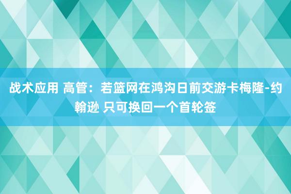 战术应用 高管：若篮网在鸿沟日前交游卡梅隆-约翰逊 只可换回一个首轮签